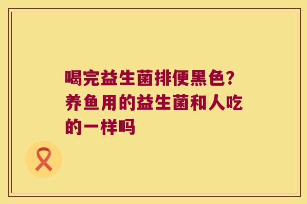 喝完益生菌排便黑色?养鱼用的益生菌和人吃的一样吗 喝完益生菌排便黑色?养鱼用的益生菌和人吃的一样吗