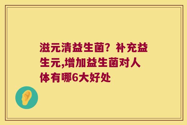 滋元清益生菌?补充益生元,增加益生菌对人体有哪6大好处 滋元清益生菌?补充益生元,增加益生菌对人体有哪6大好处