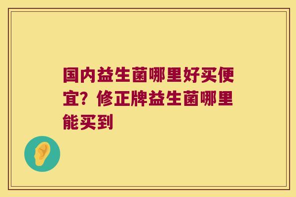 国内益生菌哪里好买便宜？修正牌益生菌哪里能买到