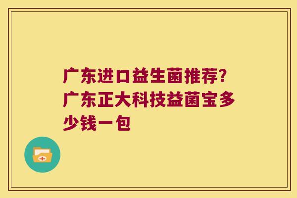 广东进口益生菌推荐？广东正大科技益菌宝多少钱一包