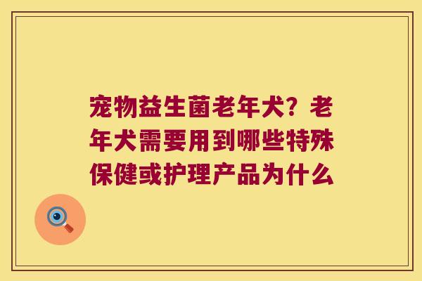 宠物益生菌老年犬？老年犬需要用到哪些特殊保健或护理产品为什么