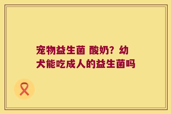 宠物益生菌 酸奶？幼犬能吃成人的益生菌吗