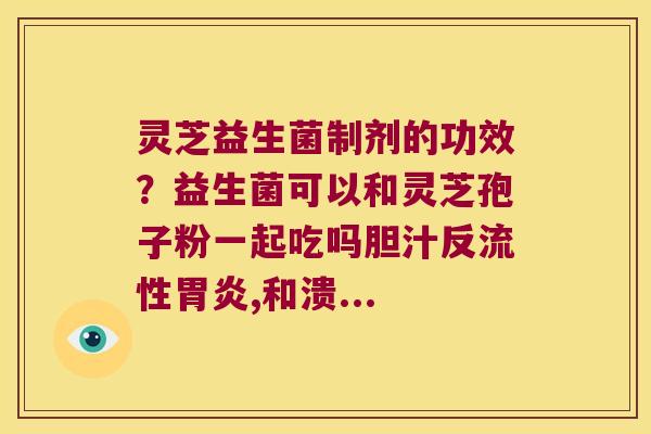 灵芝益生菌制剂的功效?益生菌可以和灵芝孢子粉一起吃吗胆汁反流性,和溃... 灵芝益生菌制剂的功效?益生菌可以和灵芝孢子粉一起吃吗胆汁反流性,和溃...