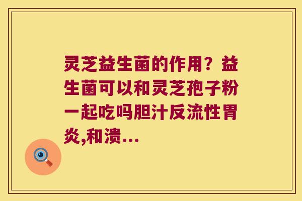 灵芝益生菌的作用？益生菌可以和灵芝孢子粉一起吃吗胆汁反流性胃炎,和溃...