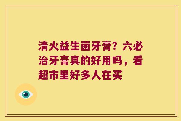 清火益生菌牙膏？六必牙膏真的好用吗，看超市里好多人在买