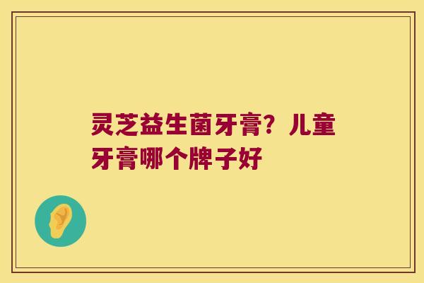 灵芝益生菌牙膏？儿童牙膏哪个牌子好