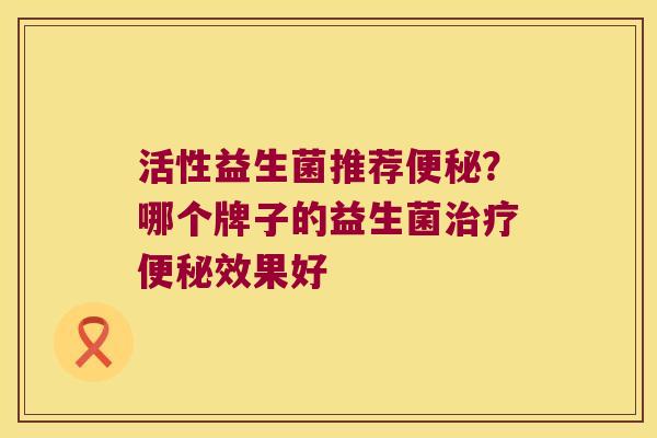 活性益生菌推荐便秘？哪个牌子的益生菌治疗便秘效果好