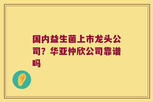 国内益生菌上市龙头公司？华亚仲欣公司靠谱吗