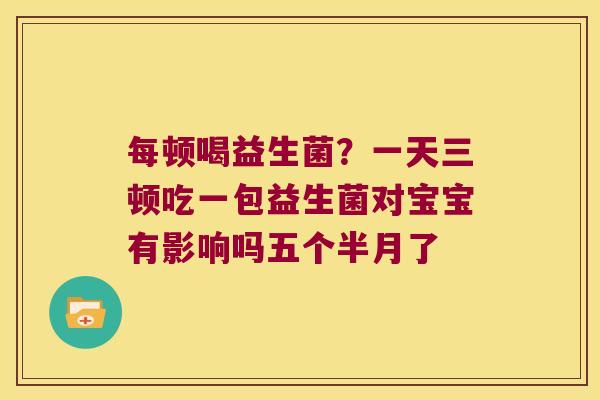 每顿喝益生菌？一天三顿吃一包益生菌对宝宝有影响吗五个半月了