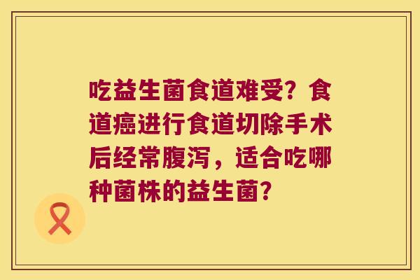 吃益生菌食道难受？食道癌进行食道切除手术后经常腹泻，适合吃哪种菌株的益生菌？