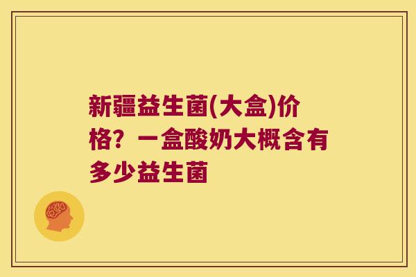新疆益生菌(大盒)价格？一盒酸奶大概含有多少益生菌