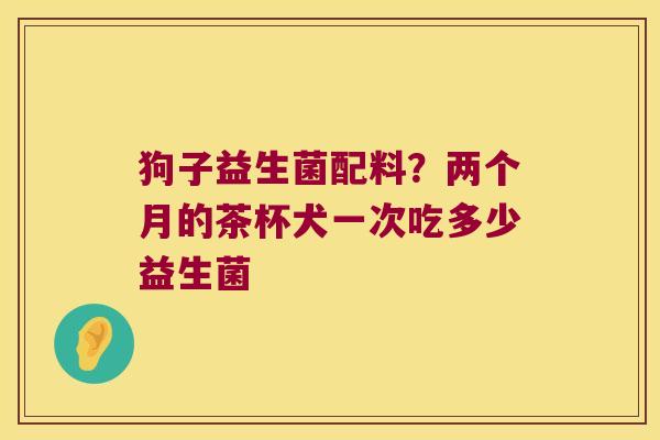 狗子益生菌配料？两个月的茶杯犬一次吃多少益生菌
