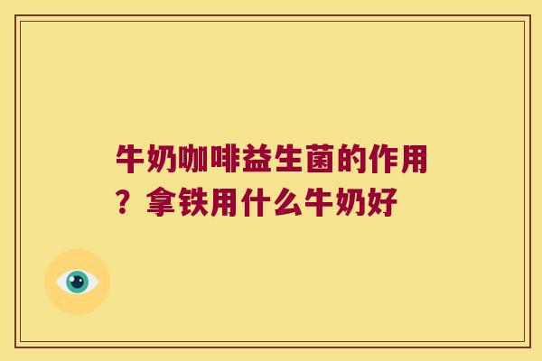 牛奶咖啡益生菌的作用？拿铁用什么牛奶好