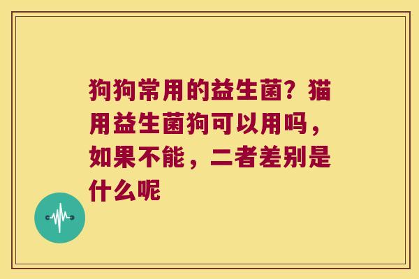 狗狗常用的益生菌？猫用益生菌狗可以用吗，如果不能，二者差别是什么呢