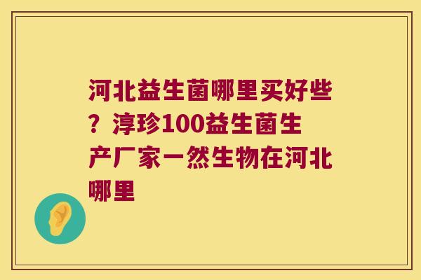 河北益生菌哪里买好些？淳珍100益生菌生产厂家一然生物在河北哪里