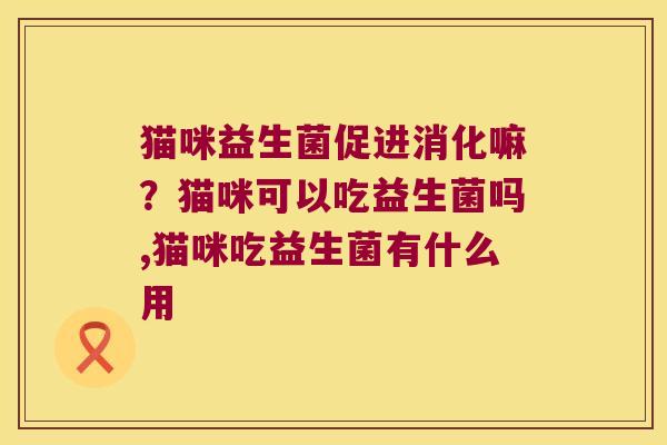 猫咪益生菌促进消化嘛？猫咪可以吃益生菌吗,猫咪吃益生菌有什么用