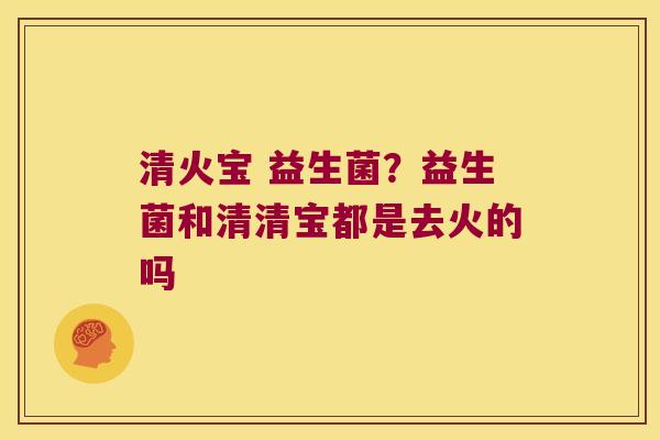 清火宝 益生菌?益生菌和清清宝都是去火的吗 清火宝 益生菌?益生菌和清清宝都是去火的吗