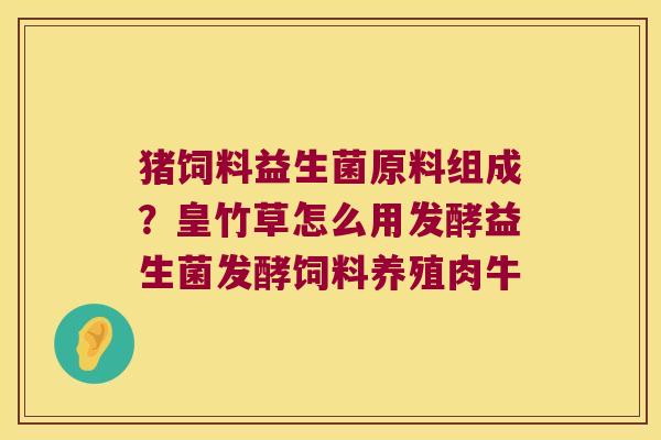 猪饲料益生菌原料组成？皇竹草怎么用发酵益生菌发酵饲料养殖肉牛