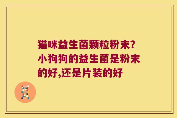 猫咪益生菌颗粒粉末？小狗狗的益生菌是粉末的好,还是片装的好