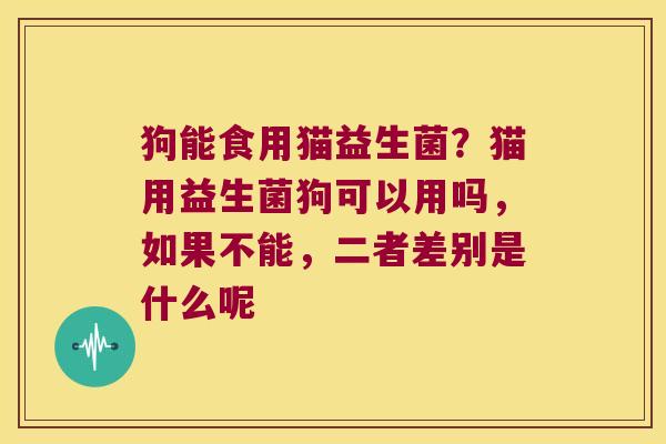 狗能食用猫益生菌？猫用益生菌狗可以用吗，如果不能，二者差别是什么呢