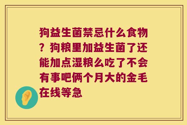 狗益生菌禁忌什么食物?狗粮里加益生菌了还能加点湿粮么吃了不会有事吧俩个月大的金毛在线等急 狗益生菌禁忌什么食物?狗粮里加益生菌了还能加点湿粮么吃了不会有事吧俩个月大的金毛在线等急