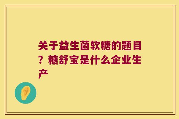 关于益生菌软糖的题目？糖舒宝是什么企业生产