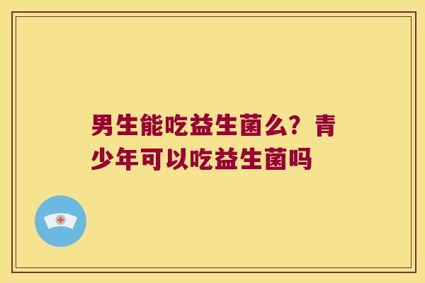 男生能吃益生菌么？青少年可以吃益生菌吗