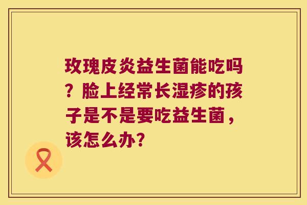 玫瑰皮炎益生菌能吃吗？脸上经常长湿疹的孩子是不是要吃益生菌，该怎么办？