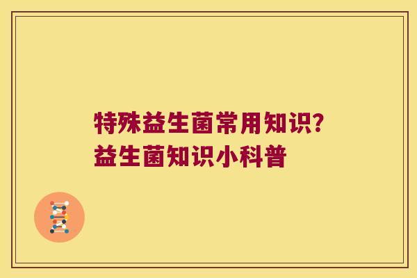 特殊益生菌常用知识？益生菌知识小科普
