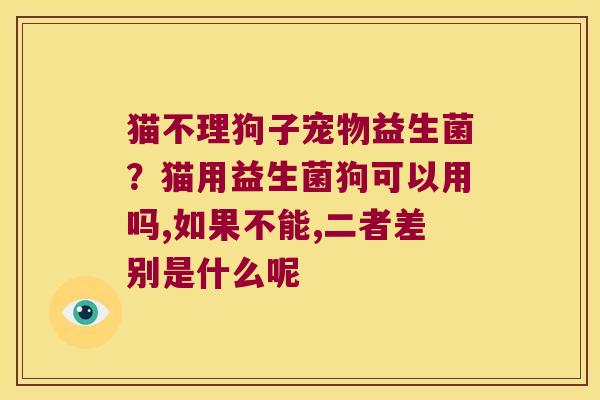 猫不理狗子宠物益生菌？猫用益生菌狗可以用吗,如果不能,二者差别是什么呢