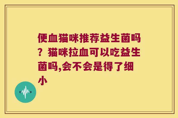 便血猫咪推荐益生菌吗？猫咪拉血可以吃益生菌吗,会不会是得了细小