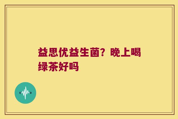 益思优益生菌?晚上喝绿茶好吗 益思优益生菌?晚上喝绿茶好吗
