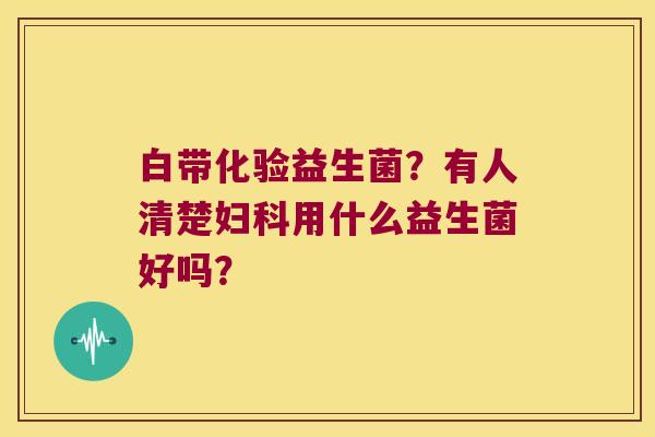 白带化验益生菌？有人清楚妇科用什么益生菌好吗？