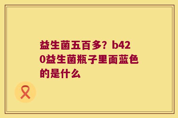 益生菌五百多?b420益生菌瓶子里面蓝色的是什么 益生菌五百多?b420益生菌瓶子里面蓝色的是什么