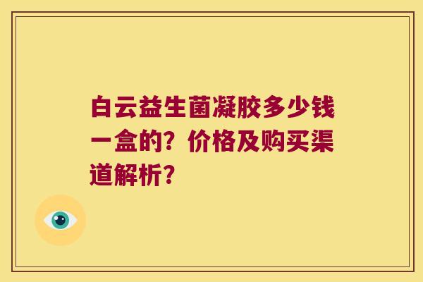 白云益生菌凝胶多少钱一盒的?价格及购买渠道解析? 白云益生菌凝胶多少钱一盒的?价格及购买渠道解析?