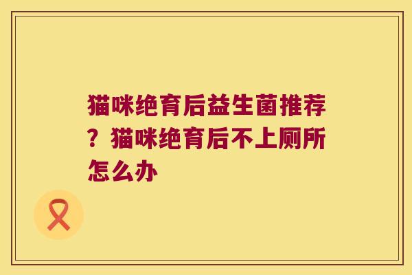 猫咪绝育后益生菌推荐?猫咪绝育后不上厕所怎么办 猫咪绝育后益生菌推荐?猫咪绝育后不上厕所怎么办