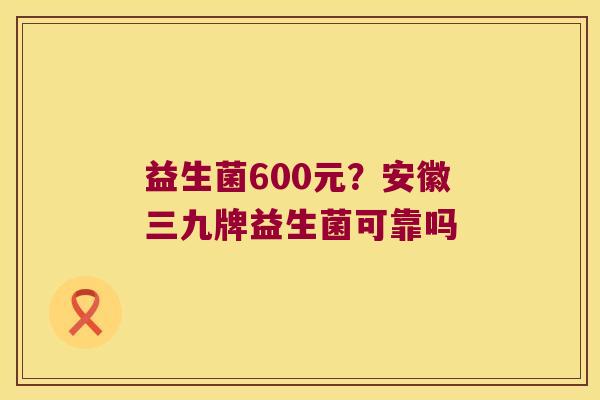益生菌600元？安徽三九牌益生菌可靠吗