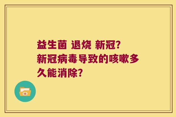 益生菌 退烧 新冠？新冠病毒导致的咳嗽多久能消除？
