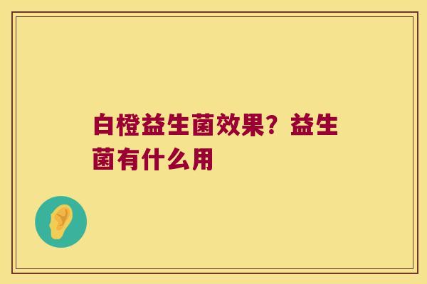 白橙益生菌效果？益生菌有什么用