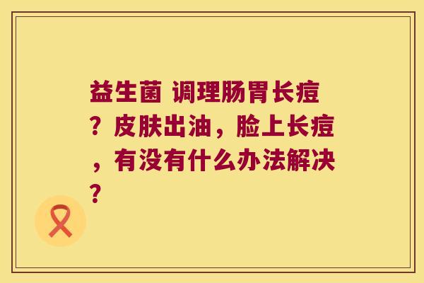 益生菌 调理肠胃长痘？皮肤出油，脸上长痘，有没有什么办法解决？