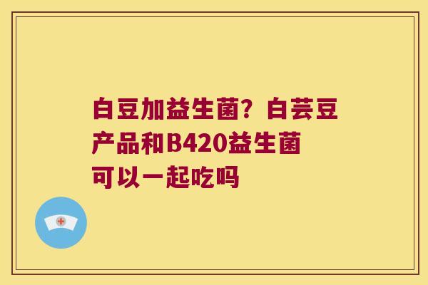 白豆加益生菌？白芸豆产品和B420益生菌可以一起吃吗