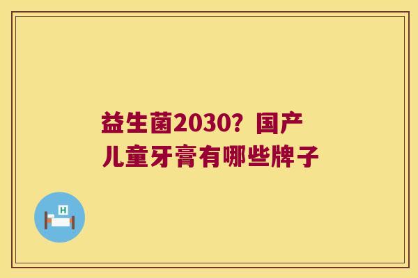 益生菌2030?国产儿童牙膏有哪些牌子 益生菌2030?国产儿童牙膏有哪些牌子