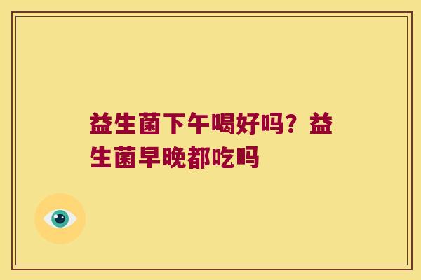 益生菌下午喝好吗？益生菌早晚都吃吗