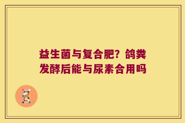 益生菌与复合肥？鸽粪发酵后能与尿素合用吗