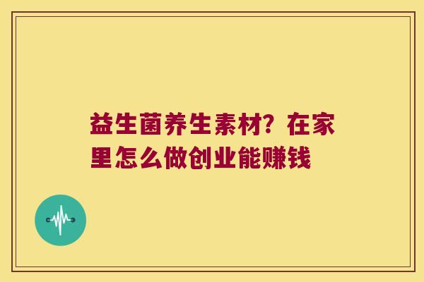 益生菌养生素材？在家里怎么做创业能赚钱