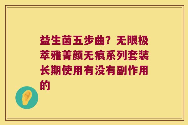 益生菌五步曲？无限极萃雅菁颜无痕系列套装长期使用有没有副作用的