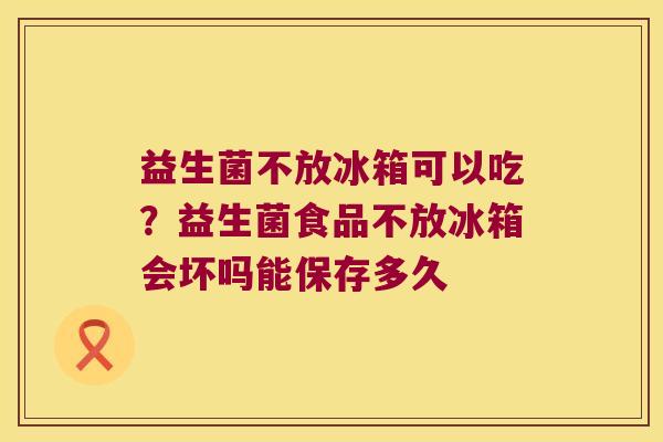 益生菌不放冰箱可以吃？益生菌食品不放冰箱会坏吗能保存多久