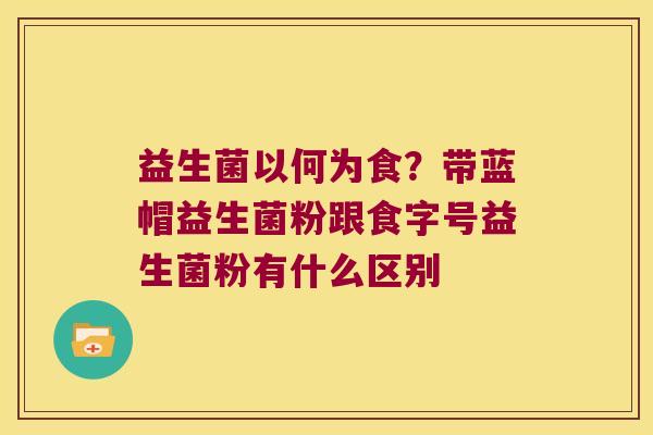 益生菌以何为食？带蓝帽益生菌粉跟食字号益生菌粉有什么区别