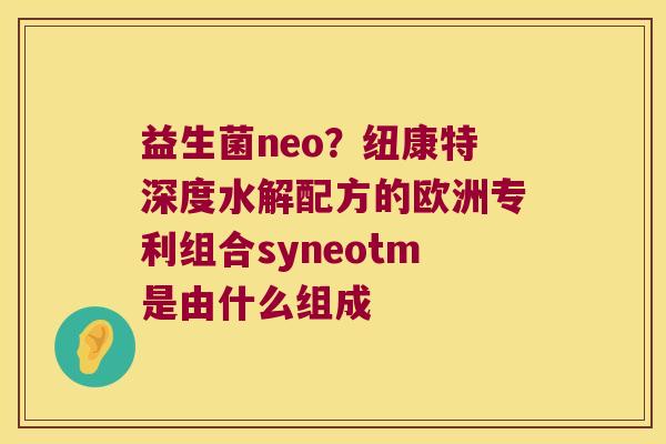 益生菌neo?纽康特深度水解配方的欧洲专利组合syneotm是由什么组成 益生菌neo?纽康特深度水解配方的欧洲专利组合syneotm是由什么组成