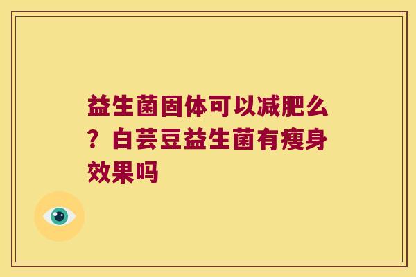 益生菌固体可以么?白芸豆益生菌有瘦身效果吗 益生菌固体可以么?白芸豆益生菌有瘦身效果吗